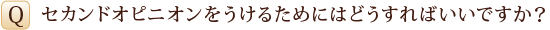 Q　セカンドオピニオンをうけるためにはどうすればいいですか？