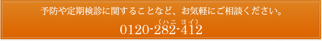 予防や定期検診に関することなど、お気軽にご相談ください。0120-282-412